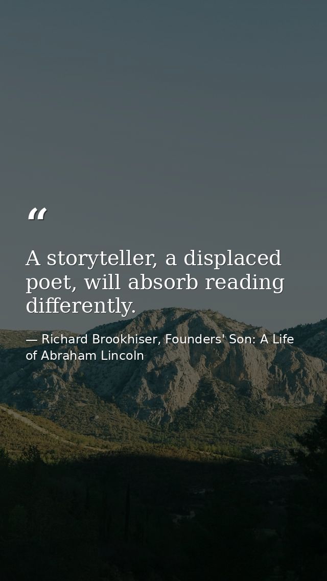 A storyteller, a displaced poet, will absorb reading differently. — Richard Brookhiser, Founders' Son: A Life of Abraham Lincoln