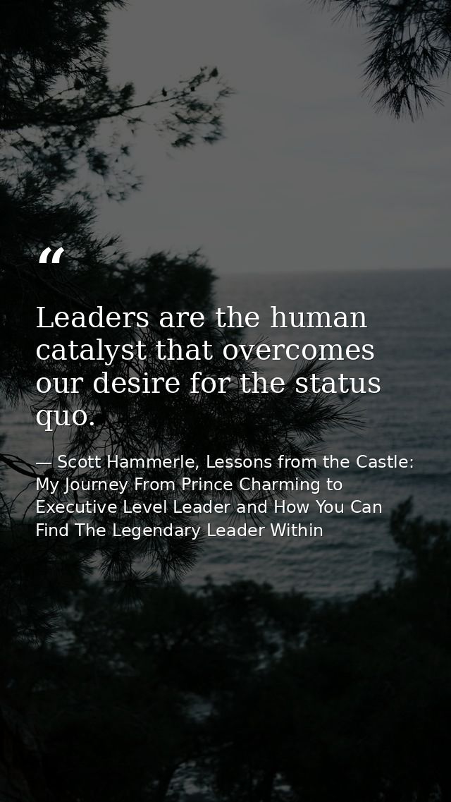 Leaders are the human catalyst that overcomes our desire for the status quo. — Scott Hammerle, Lessons from the Castle: My Journey From Prince Charming to Executive Level Leader and How You Can Find The Legendary Leader Within