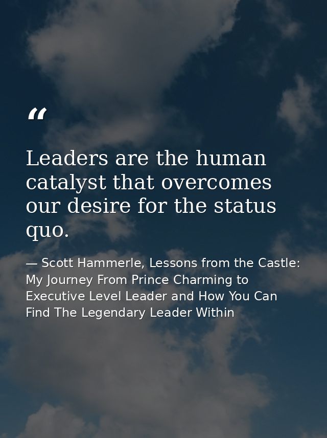 Leaders are the human catalyst that overcomes our desire for the status quo. — Scott Hammerle, Lessons from the Castle: My Journey From Prince Charming to Executive Level Leader and How You Can Find The Legendary Leader Within