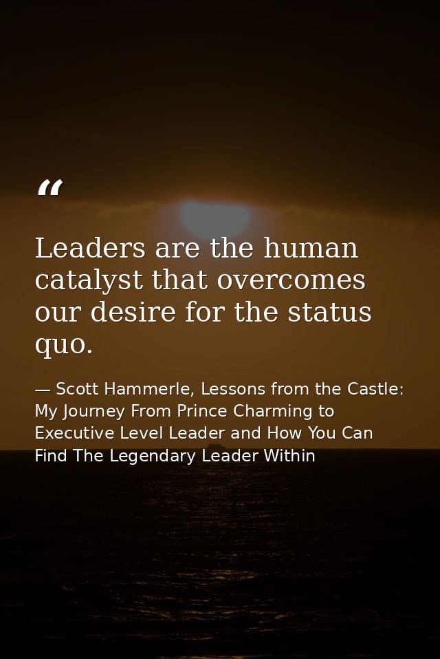 Leaders are the human catalyst that overcomes our desire for the status quo. — Scott Hammerle, Lessons from the Castle: My Journey From Prince Charming to Executive Level Leader and How You Can Find The Legendary Leader Within