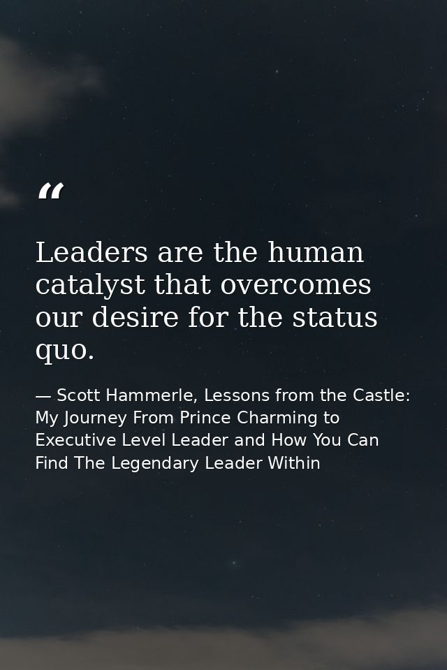 Leaders are the human catalyst that overcomes our desire for the status quo. — Scott Hammerle, Lessons from the Castle: My Journey From Prince Charming to Executive Level Leader and How You Can Find The Legendary Leader Within