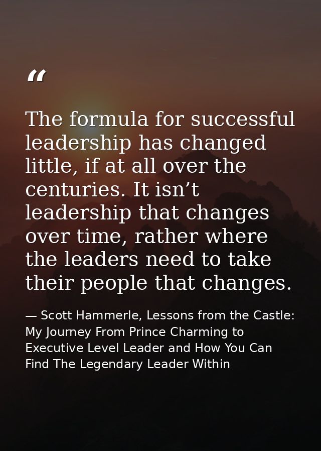 The formula for successful leadership has changed little, if at all over the centuries. It isn’t leadership that changes — Scott Hammerle, Lessons from the Castle: My Journey From Prince Charming to Executive Level Leader and How You Can Find The Legendary Leader Within