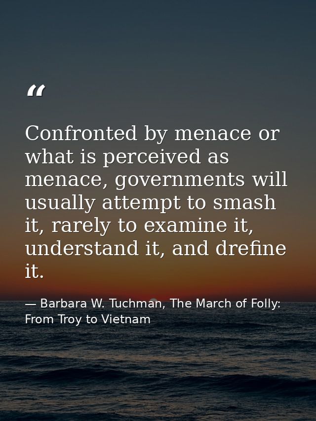 Confronted by menace or what is perceived as menace, governments will usually attempt to smash it, rarely to examine it, — Barbara W. Tuchman, The March of Folly: From Troy to Vietnam