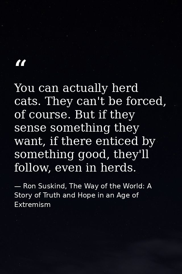 You can actually herd cats. They can't be forced, of course. But if they sense something they want, if there enticed by  — Ron Suskind, The Way of the World: A Story of Truth and Hope in an Age of Extremism