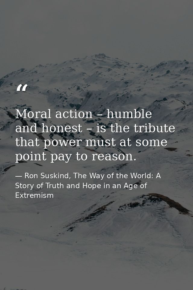 Moral action – humble and honest – is the tribute that power must at some point pay to reason. — Ron Suskind, The Way of the World: A Story of Truth and Hope in an Age of Extremism