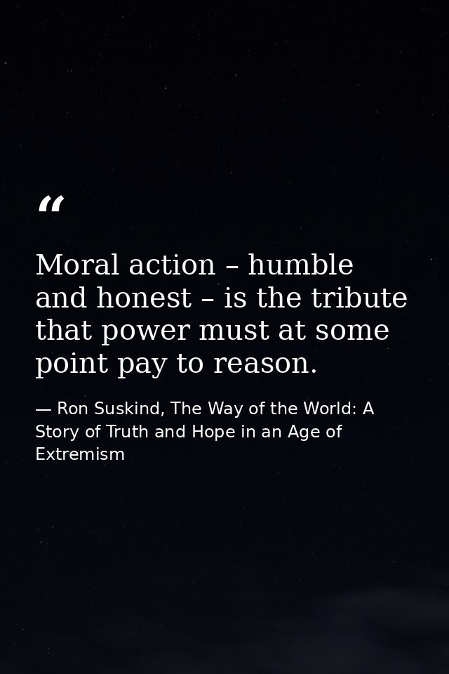Moral action – humble and honest – is the tribute that power must at some point pay to reason. — Ron Suskind, The Way of the World: A Story of Truth and Hope in an Age of Extremism
