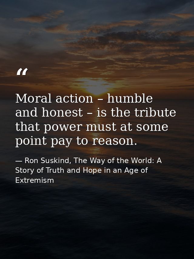 Moral action – humble and honest – is the tribute that power must at some point pay to reason. — Ron Suskind, The Way of the World: A Story of Truth and Hope in an Age of Extremism