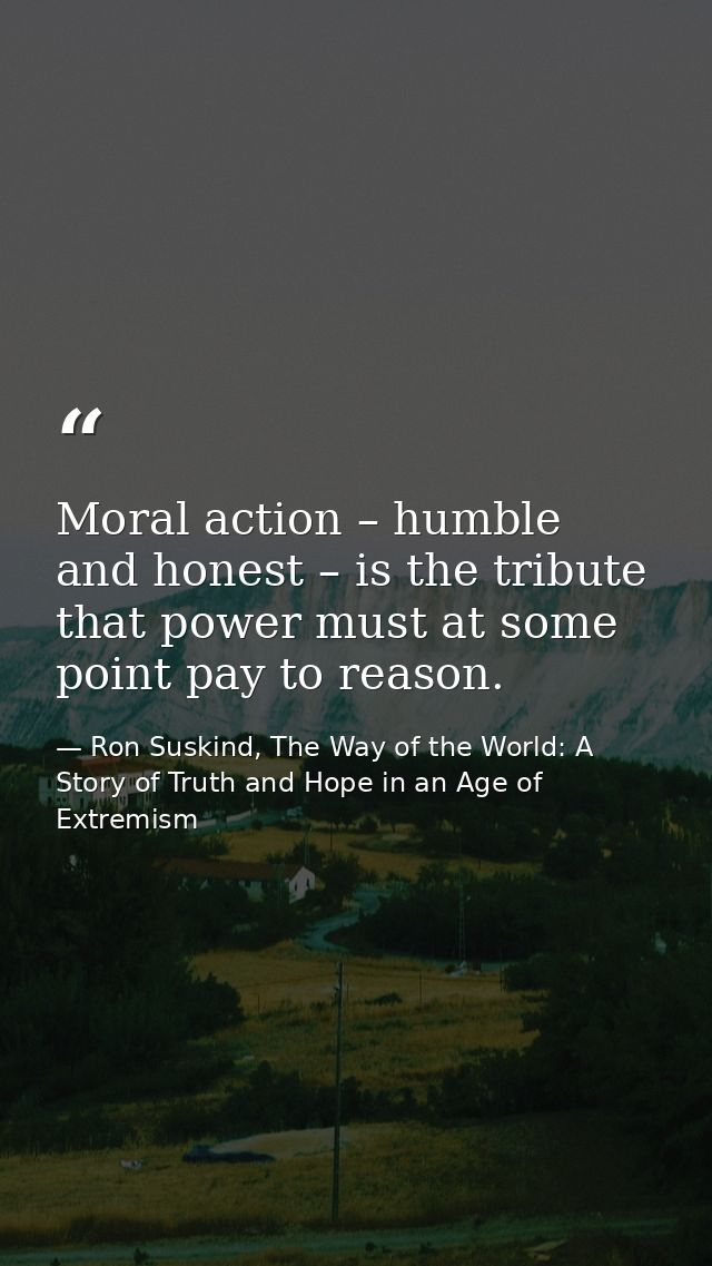 Moral action – humble and honest – is the tribute that power must at some point pay to reason. — Ron Suskind, The Way of the World: A Story of Truth and Hope in an Age of Extremism