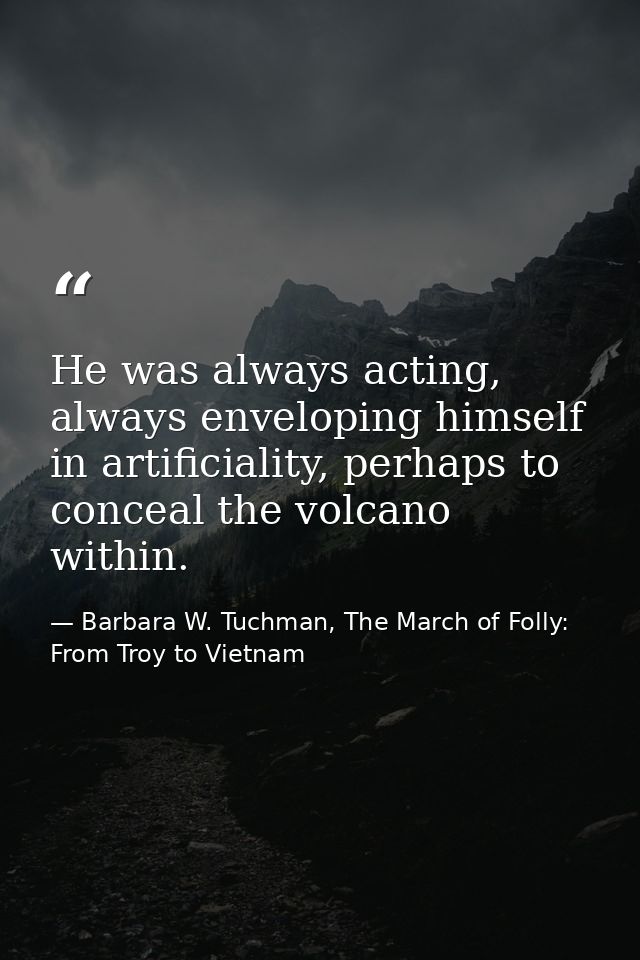 He was always acting, always enveloping himself in artificiality, perhaps to conceal the volcano within. — Barbara W. Tuchman, The March of Folly: From Troy to Vietnam