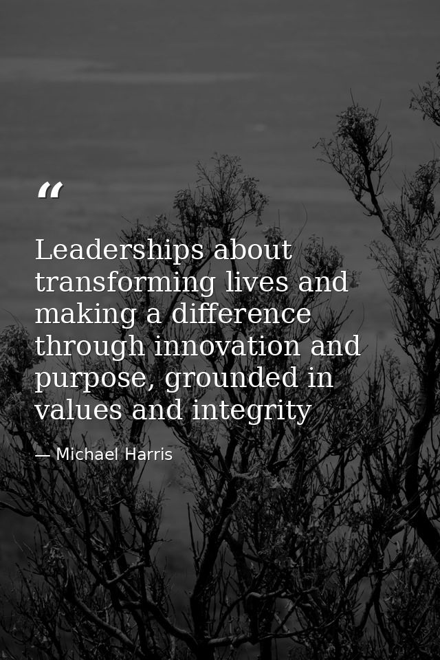 Leaderships about transforming lives and making a difference through innovation and purpose, grounded in values and inte — Michael Harris