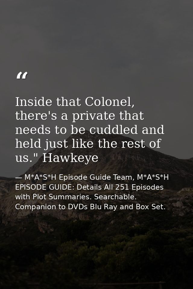 Inside that Colonel, there's a private that needs to be cuddled and held just like the rest of us." Hawkeye — M*A*S*H Episode Guide Team, M*A*S*H EPISODE GUIDE: Details All 251 Episodes with Plot Summaries. Searchable. Companion to DVDs Blu Ray and Box Set.