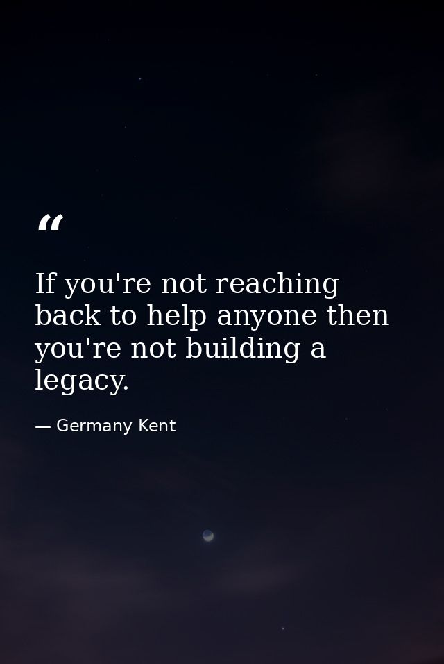 If you're not reaching back to help anyone then you're not building a legacy. — Germany Kent