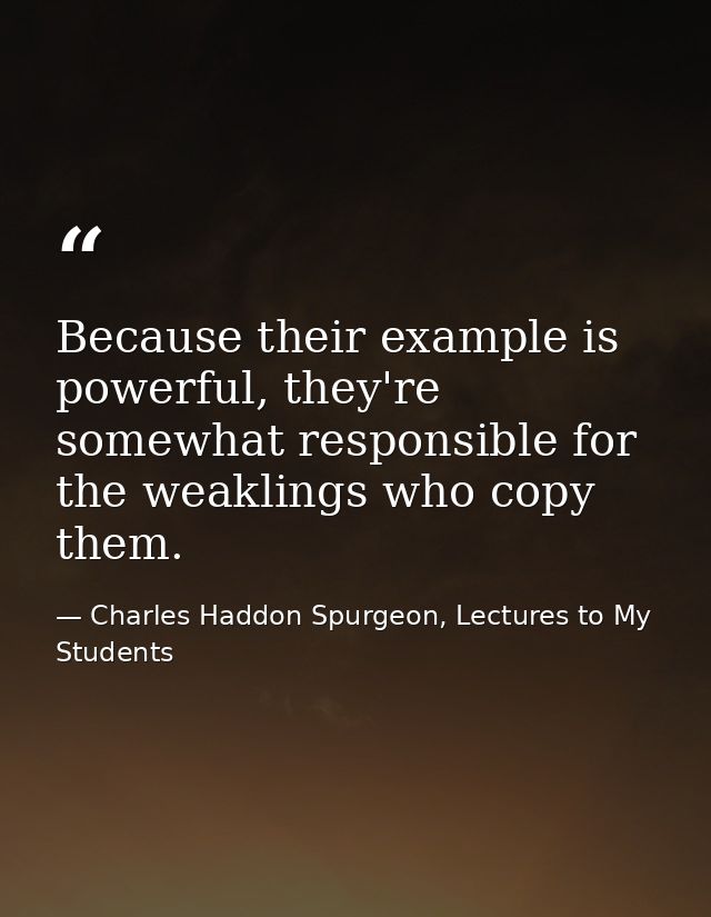 Because their example is powerful, they're somewhat responsible for the weaklings who copy them. — Charles Haddon Spurgeon, Lectures to My Students