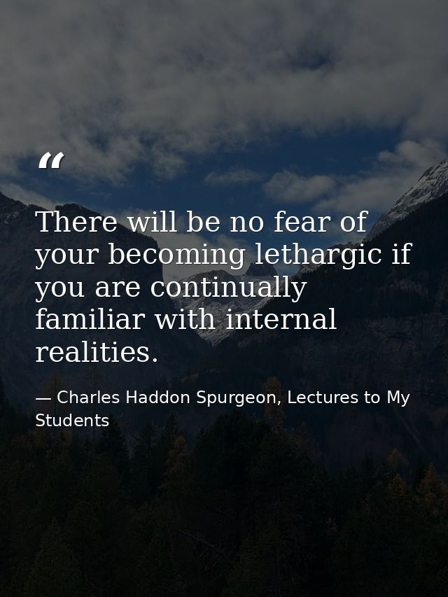 There will be no fear of your becoming lethargic if you are continually familiar with internal realities. — Charles Haddon Spurgeon, Lectures to My Students