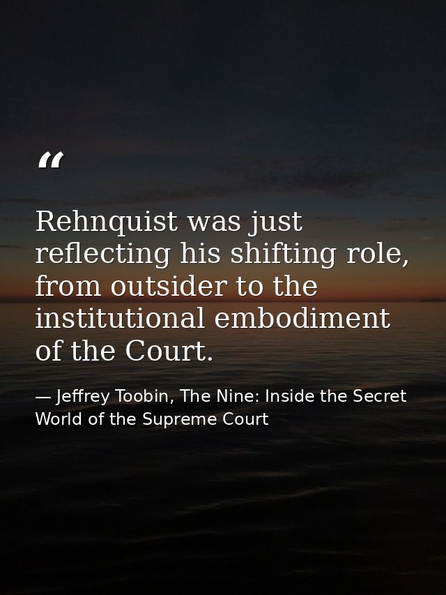 Rehnquist was just reflecting his shifting role, from outsider to the institutional embodiment of the Court. — Jeffrey Toobin, The Nine: Inside the Secret World of the Supreme Court