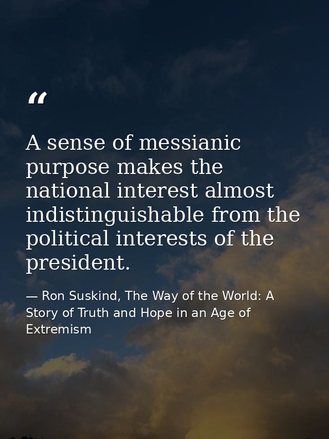 A sense of messianic purpose makes the national interest almost indistinguishable from the political interests of the pr — Ron Suskind, The Way of the World: A Story of Truth and Hope in an Age of Extremism