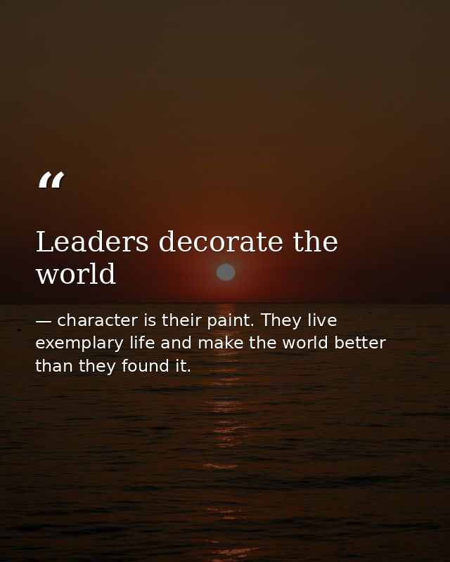 Leaders decorate the world — character is their paint. They live exemplary life and make the world better than they found it.