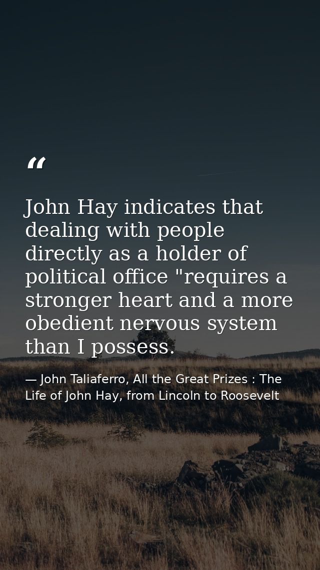 John Hay indicates that dealing with people directly as a holder of political office "requires a stronger heart and a mo — John Taliaferro, All the Great Prizes : The Life of John Hay, from Lincoln to Roosevelt