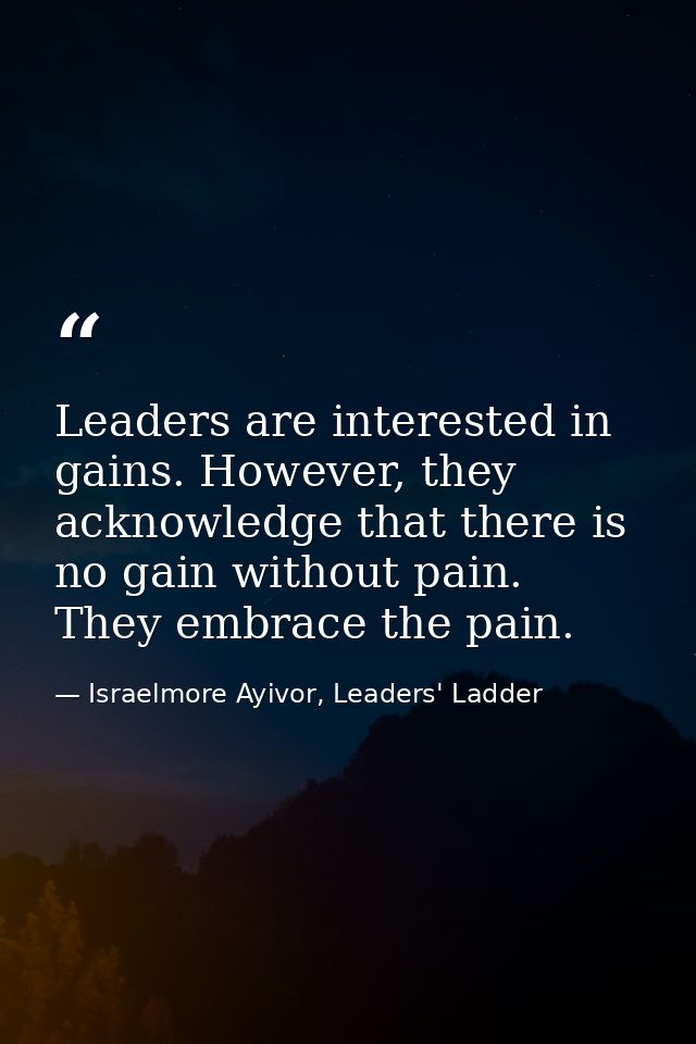Leaders are interested in gains. However, they acknowledge that there is no gain without pain. They embrace the pain. — Israelmore Ayivor, Leaders' Ladder