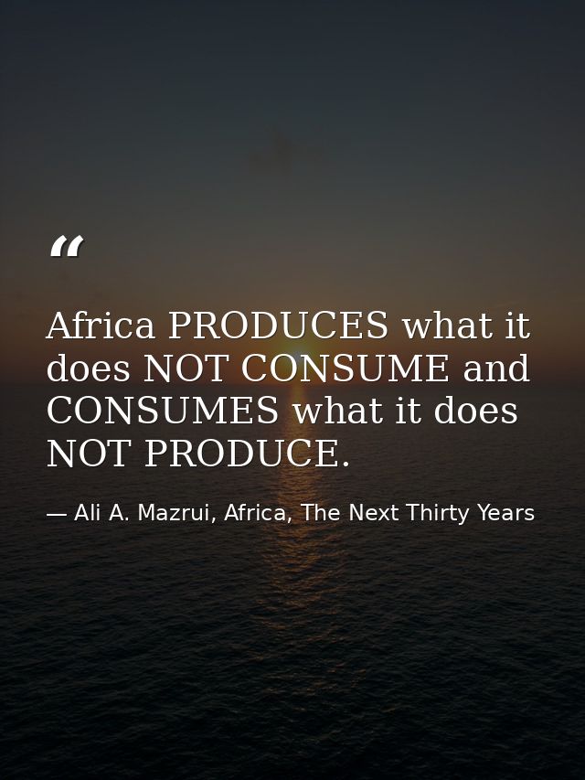 Africa PRODUCES what it does NOT CONSUME and CONSUMES what it does NOT PRODUCE. — Ali A. Mazrui, Africa, The Next Thirty Years
