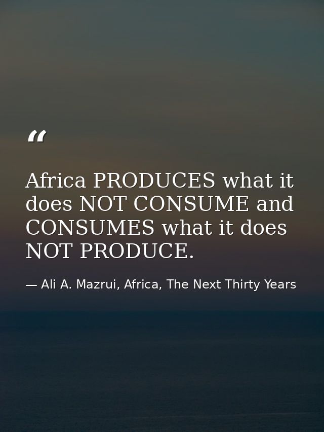 Africa PRODUCES what it does NOT CONSUME and CONSUMES what it does NOT PRODUCE. — Ali A. Mazrui, Africa, The Next Thirty Years