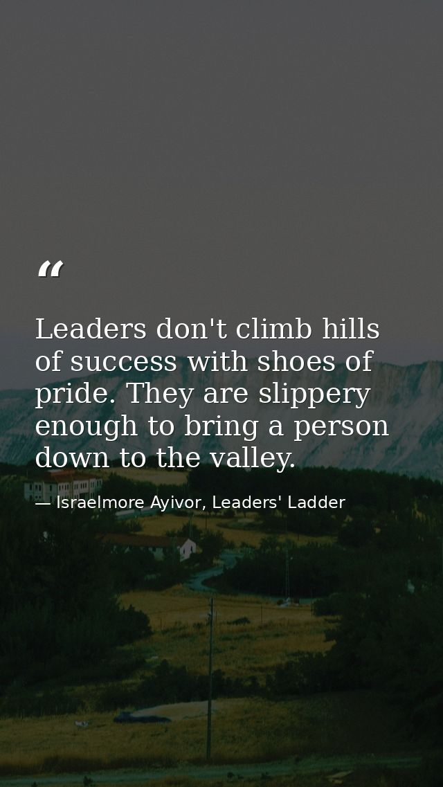 Leaders don't climb hills of success with shoes of pride. They are slippery enough to bring a person down to the valley. — Israelmore Ayivor, Leaders' Ladder