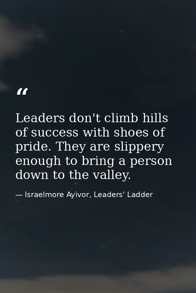 Leaders don't climb hills of success with shoes of pride. They are slippery enough to bring a person down to the valley. — Israelmore Ayivor, Leaders' Ladder