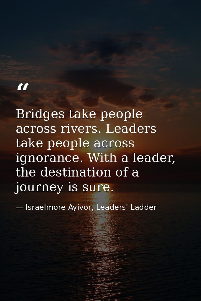 Bridges take people across rivers. Leaders take people across ignorance. With a leader, the destination of a journey is  — Israelmore Ayivor, Leaders' Ladder