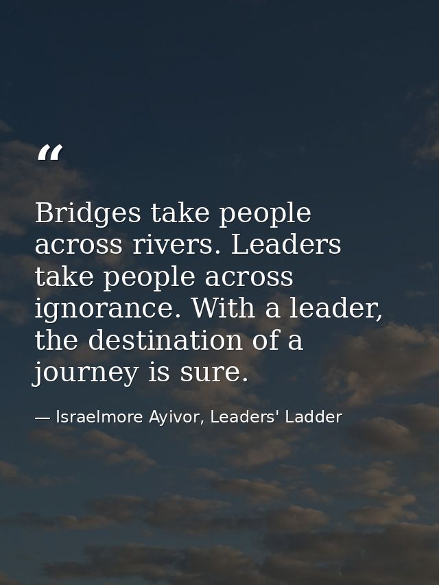 Bridges take people across rivers. Leaders take people across ignorance. With a leader, the destination of a journey is  — Israelmore Ayivor, Leaders' Ladder