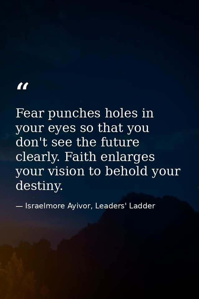 Fear punches holes in your eyes so that you don't see the future clearly. Faith enlarges your vision to behold your dest — Israelmore Ayivor, Leaders' Ladder