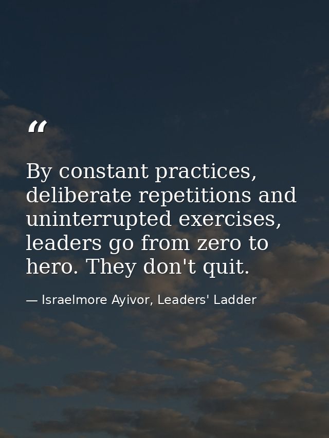 By constant practices, deliberate repetitions and uninterrupted exercises, leaders go from zero to hero. They don't quit — Israelmore Ayivor, Leaders' Ladder