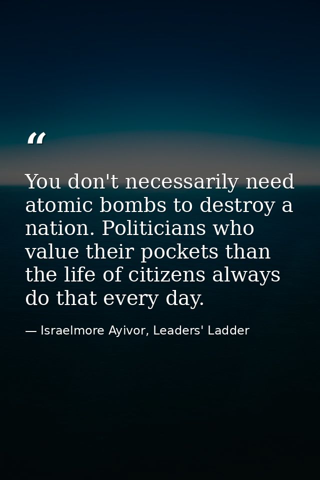 You don't necessarily need atomic bombs to destroy a nation. Politicians who value their pockets than the life of citize — Israelmore Ayivor, Leaders' Ladder