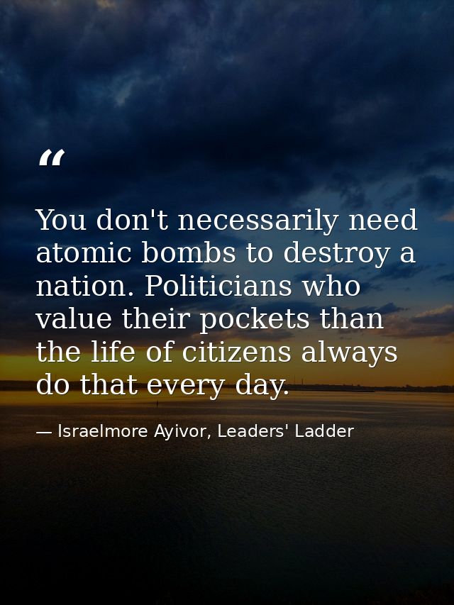 You don't necessarily need atomic bombs to destroy a nation. Politicians who value their pockets than the life of citize — Israelmore Ayivor, Leaders' Ladder
