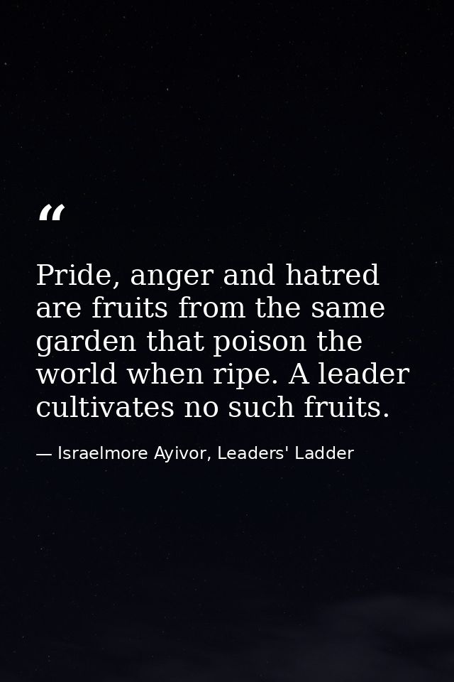 Pride, anger and hatred are fruits from the same garden that poison the world when ripe. A leader cultivates no such fru — Israelmore Ayivor, Leaders' Ladder