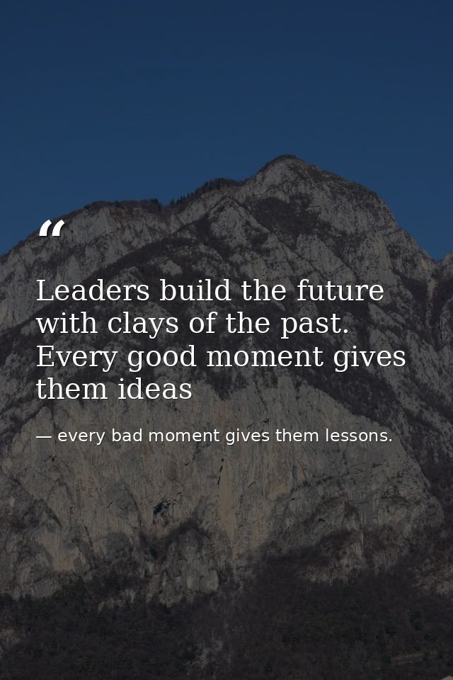 Leaders build the future with clays of the past. Every good moment gives them ideas — every bad moment gives them lessons.