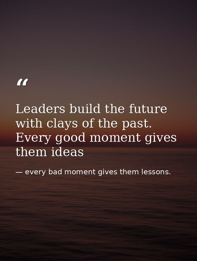 Leaders build the future with clays of the past. Every good moment gives them ideas — every bad moment gives them lessons.