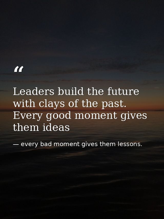 Leaders build the future with clays of the past. Every good moment gives them ideas — every bad moment gives them lessons.
