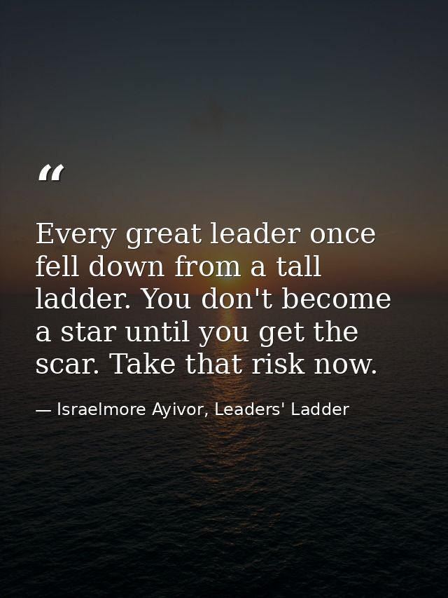Every great leader once fell down from a tall ladder. You don't become a star until you get the scar. Take that risk now — Israelmore Ayivor, Leaders' Ladder