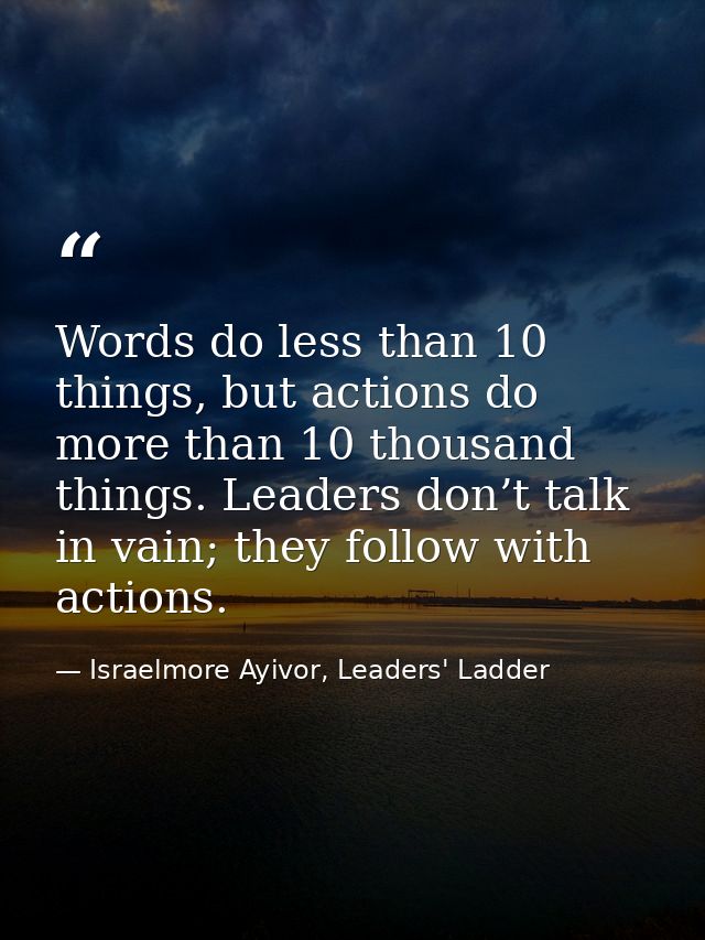Words do less than 10 things, but actions do more than 10 thousand things. Leaders don’t talk in vain; they follow with  — Israelmore Ayivor, Leaders' Ladder