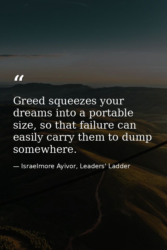 Greed squeezes your dreams into a portable size, so that failure can easily carry them to dump somewhere. — Israelmore Ayivor, Leaders' Ladder