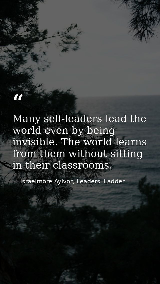 Many self-leaders lead the world even by being invisible. The world learns from them without sitting in their classrooms — Israelmore Ayivor, Leaders' Ladder