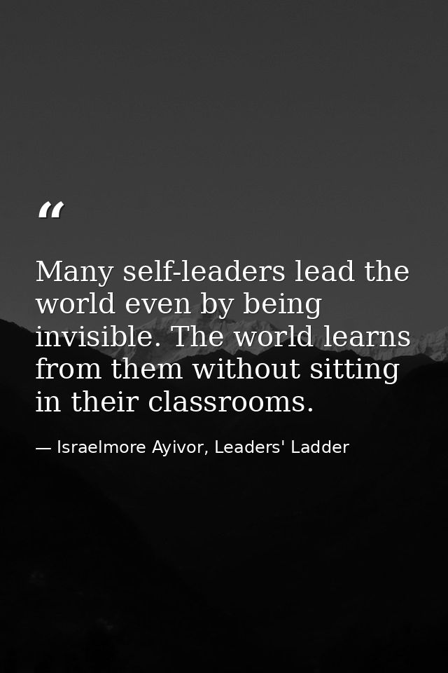 Many self-leaders lead the world even by being invisible. The world learns from them without sitting in their classrooms — Israelmore Ayivor, Leaders' Ladder