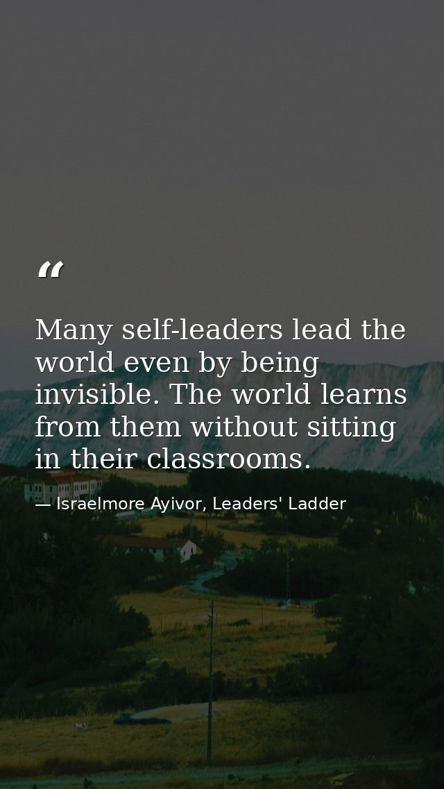 Many self-leaders lead the world even by being invisible. The world learns from them without sitting in their classrooms — Israelmore Ayivor, Leaders' Ladder