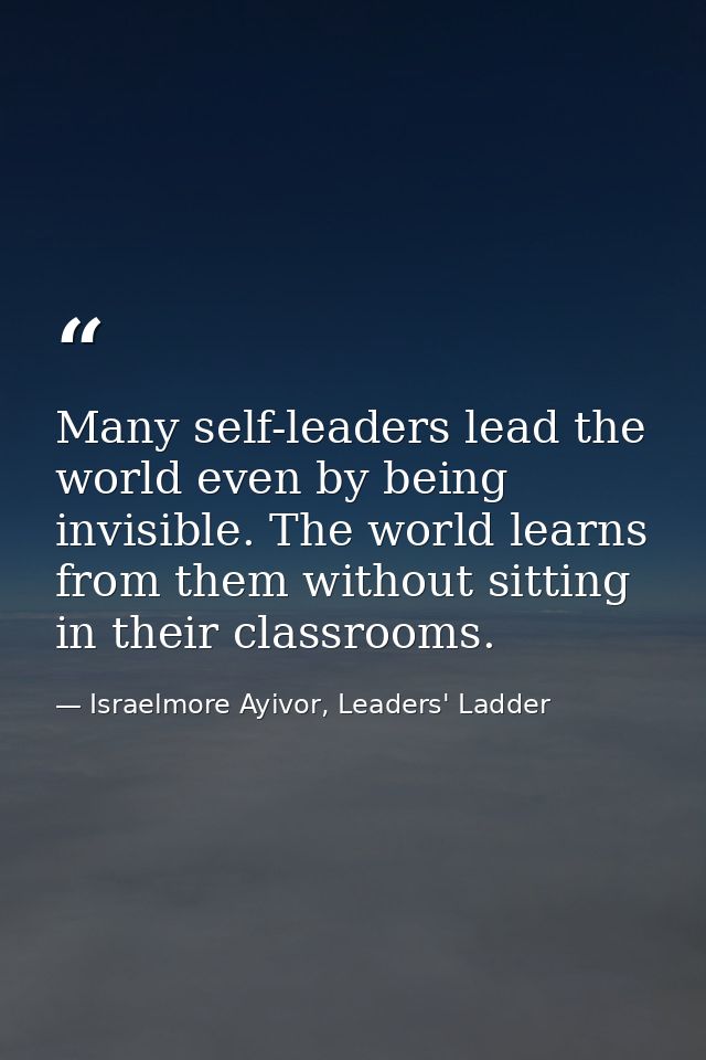 Many self-leaders lead the world even by being invisible. The world learns from them without sitting in their classrooms — Israelmore Ayivor, Leaders' Ladder