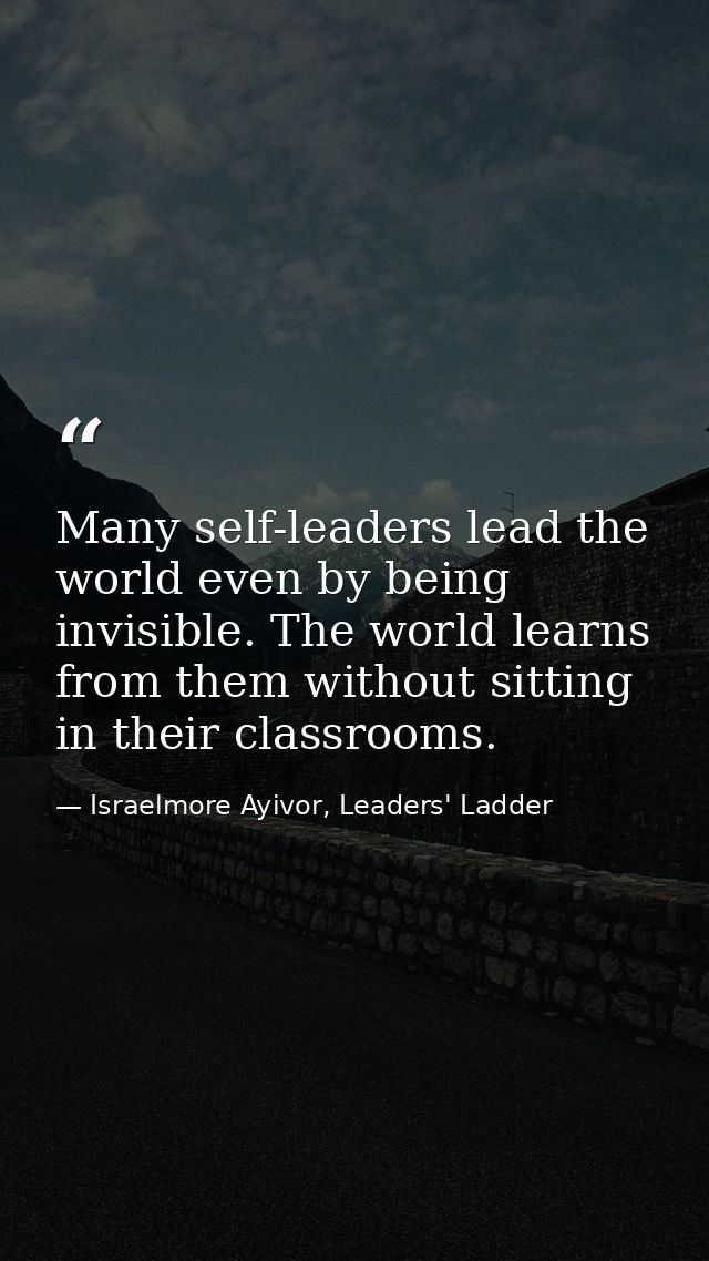 Many self-leaders lead the world even by being invisible. The world learns from them without sitting in their classrooms — Israelmore Ayivor, Leaders' Ladder