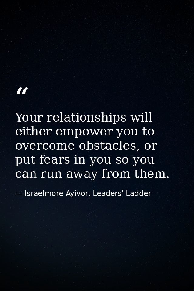 Your relationships will either empower you to overcome obstacles, or put fears in you so you can run away from them. — Israelmore Ayivor, Leaders' Ladder