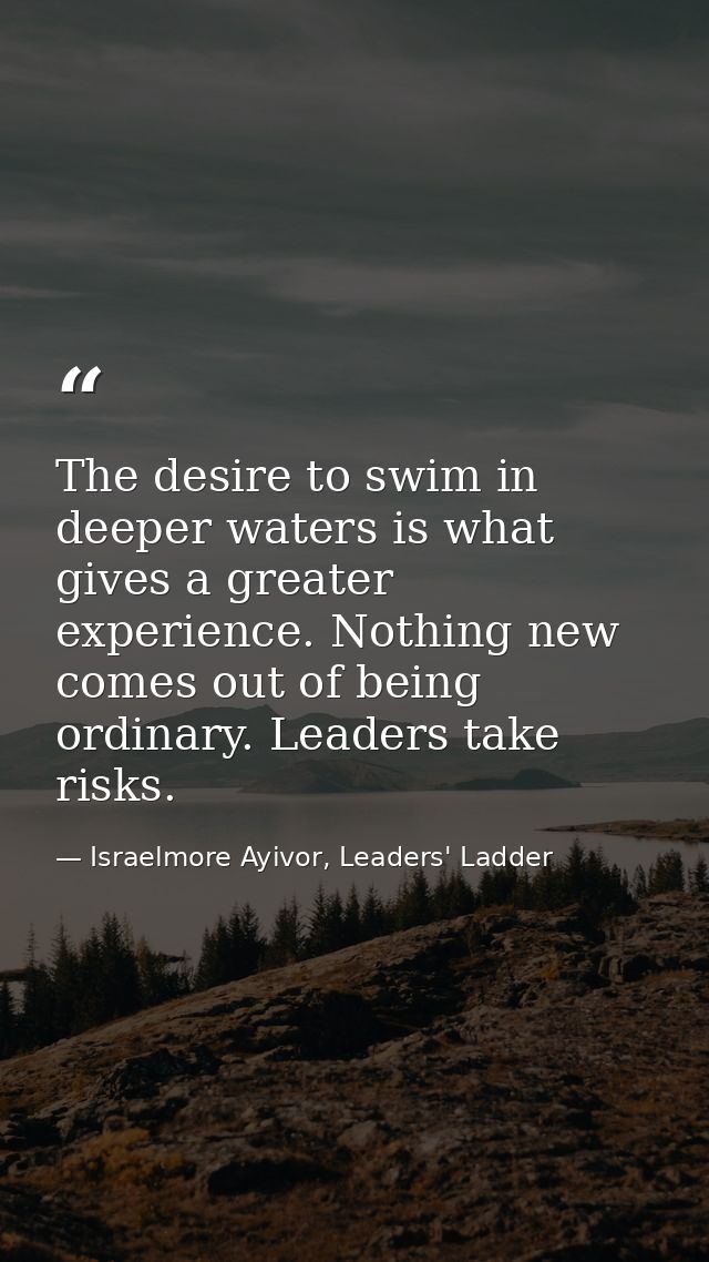 The desire to swim in deeper waters is what gives a greater experience. Nothing new comes out of being ordinary. Leaders — Israelmore Ayivor, Leaders' Ladder