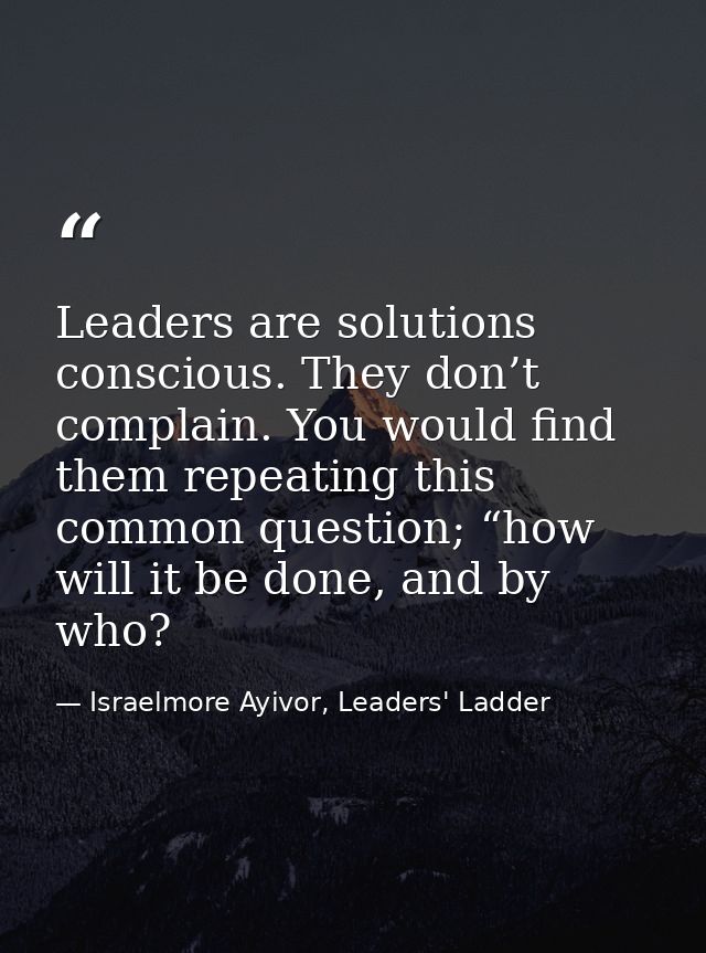 Leaders are solutions conscious. They don’t complain. You would find them repeating this common question; “how will it b — Israelmore Ayivor, Leaders' Ladder