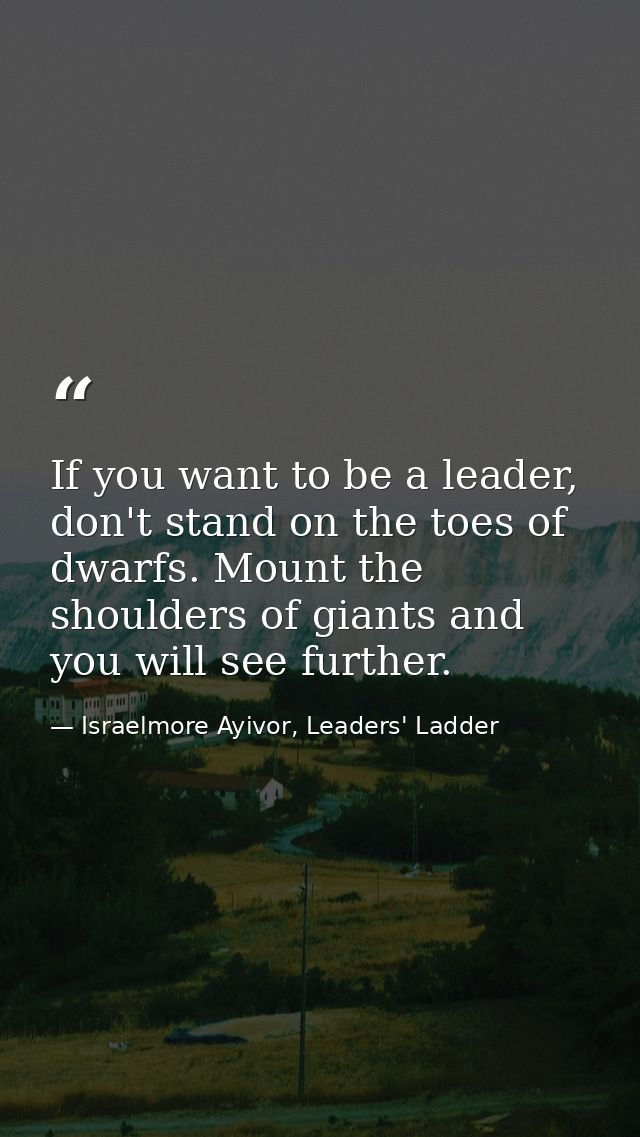 If you want to be a leader, don't stand on the toes of dwarfs. Mount the shoulders of giants and you will see further. — Israelmore Ayivor, Leaders' Ladder