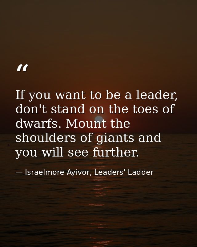 If you want to be a leader, don't stand on the toes of dwarfs. Mount the shoulders of giants and you will see further. — Israelmore Ayivor, Leaders' Ladder